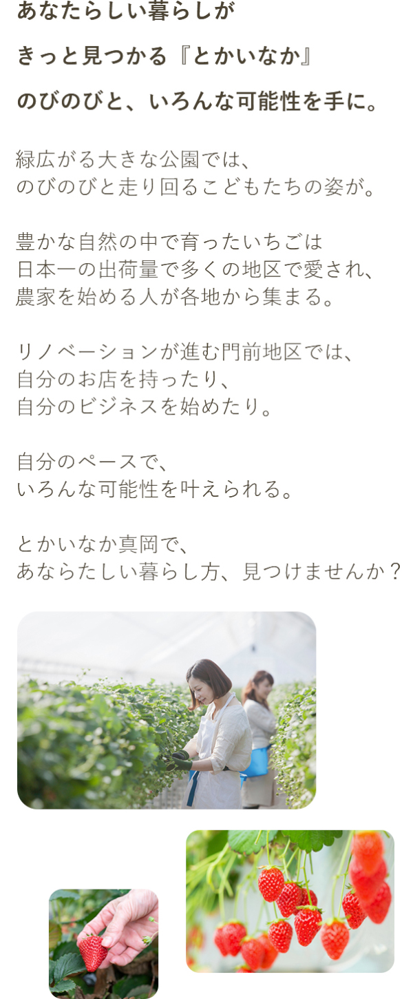 あなたらしい暮らしがきっとみつかる「とかいなか」のびのびと、いろんな可能性を手に。緑広がる大きな公園では、のびのびと走り回るこどもたちの姿が。豊かな自然の中で育ったいちごは日本一の出荷量で多くの地区で愛され、農家を始める人が各地から集まる。リノベーションが進む門前地区では、自分のお店を持ったり、自分のビジネスを始めたり。自分のペースで、いろんな可能性を叶えられる。とかいなか真岡で、あなたらしい暮らし方、見つけませんか？